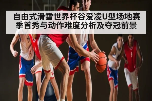 自由式滑雪世界杯谷爱凌U型场地赛季首秀与动作难度分析及夺冠前景（kaiyun）