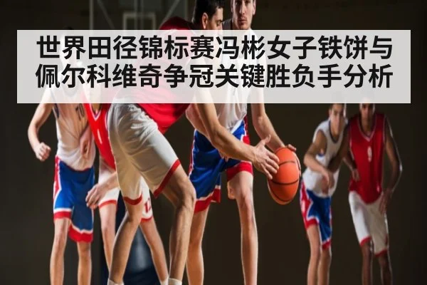 世界田径锦标赛冯彬女子铁饼与佩尔科维奇争冠关键胜负手分析